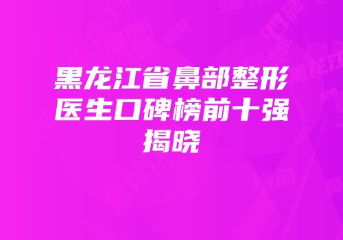 黑龙江省鼻部整形医生口碑榜前十强揭晓