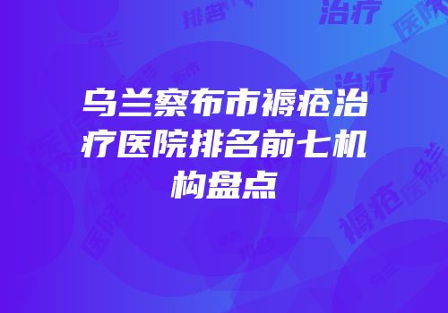 乌兰察布市褥疮治疗医院排名前七机构盘点