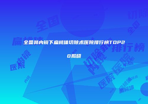 全国鼻内镜下扁桃体切除术医院排行榜TOP20揭晓