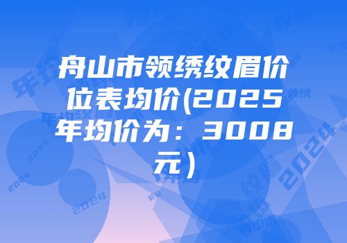 舟山市领绣纹眉价位表均价(2025年均价为：3008元）