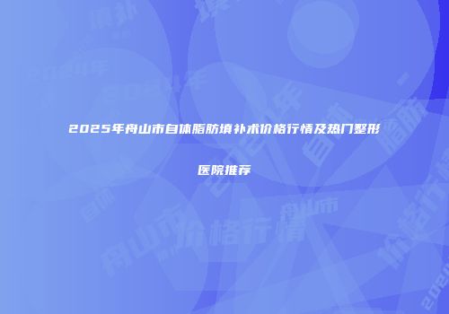 2025年舟山市自体脂肪填补术价格行情及热门整形医院推荐
