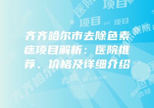齐齐哈尔市去除色素痣项目解析：医院推荐、价格及详细介绍