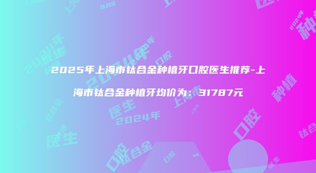2025年上海市钛合金种植牙口腔医生推荐-上海市钛合金种植牙均价为：31787元