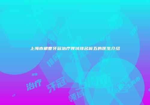 上海市根管牙冠治疗领域排名前五的医生介绍