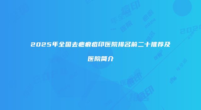 2025年全国去疤痕痘印医院排名前二十推荐及医院简介