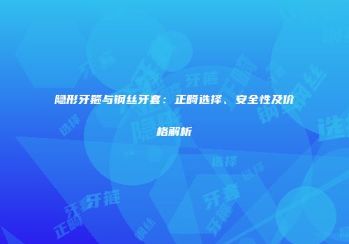 隐形牙箍与钢丝牙套：正畸选择、安全性及价格解析