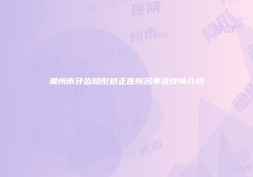 潮州市牙齿隐形矫正医院名单及详情介绍