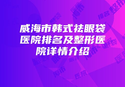威海市韩式祛眼袋医院排名及整形医院详情介绍