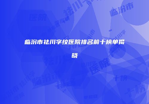 临汾市祛川字纹医院排名前十榜单揭晓