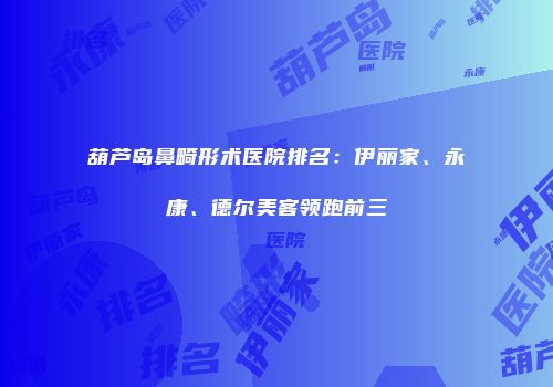 葫芦岛鼻畸形术医院排名：伊丽家、永康、德尔美客领跑前三