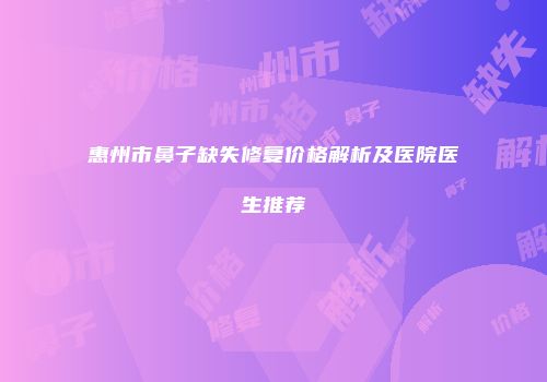 惠州市鼻子缺失修复价格解析及医院医生推荐