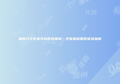 温州八大专业牙科医院推荐：牙齿拔除整形优选指南