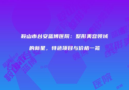 鞍山市台安蓝博医院：整形美容领域的新星，特色项目与价格一览