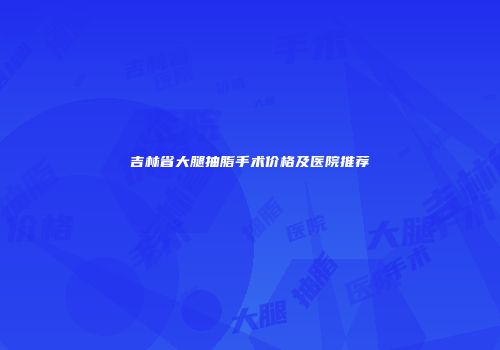 吉林省大腿抽脂手术价格及医院推荐