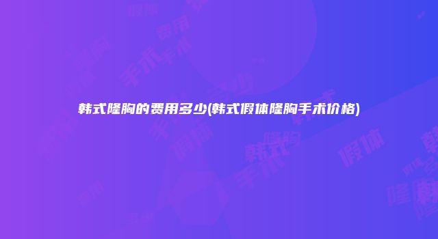 韩式隆胸的费用多少(韩式假体隆胸手术价格)