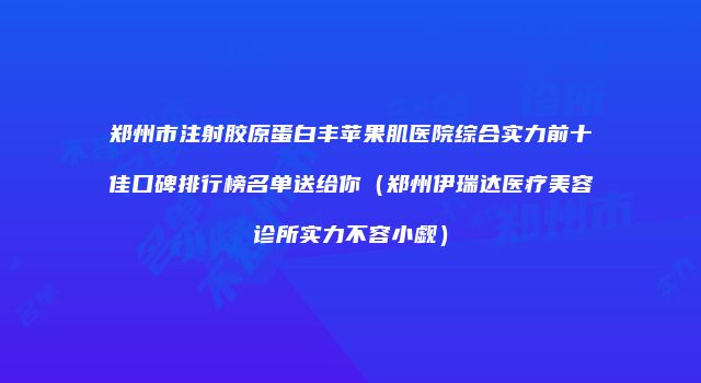 郑州市注射胶原蛋白丰苹果肌医院综合实力前十佳口碑排行榜名单送给你（郑州伊瑞达医疗美容诊所实力不容小觑）