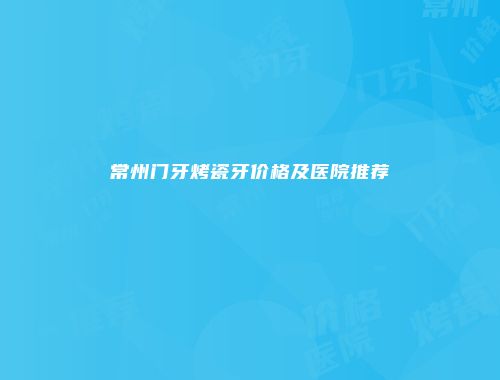 常州门牙烤瓷牙价格及医院推荐