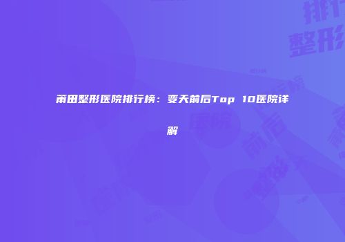 莆田整形医院排行榜：变天前后Top 10医院详解