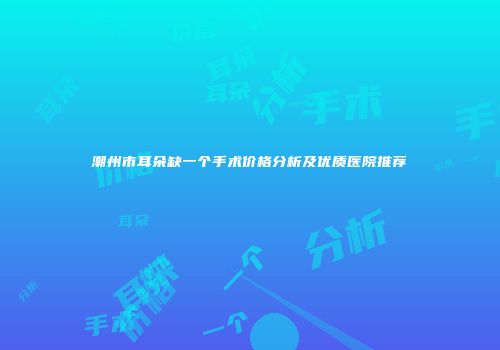 潮州市耳朵缺一个手术价格分析及优质医院推荐