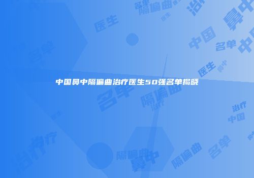 中国鼻中隔偏曲治疗医生50强名单揭晓