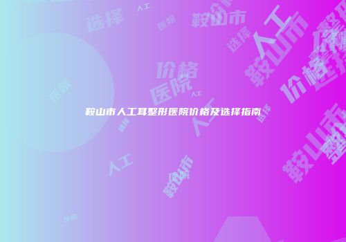 鞍山市人工耳整形医院价格及选择指南