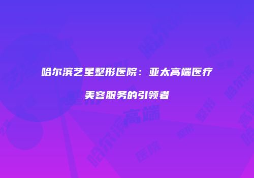 哈尔滨艺星整形医院：亚太高端医疗美容服务的引领者