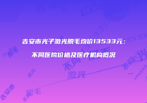 吉安市光子激光脱毛均价13533元：不同医院价格及医疗机构概况