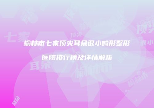 榆林市七家顶尖耳朵很小畸形整形医院排行榜及详情解析