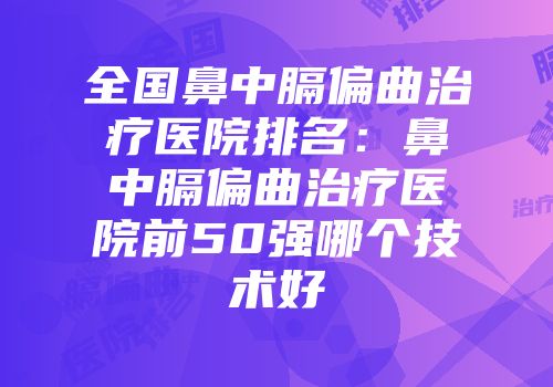 全国鼻中膈偏曲治疗医院排名：鼻中膈偏曲治疗医院前50强哪个技术好