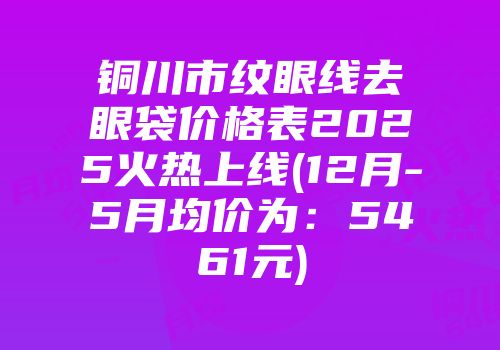 铜川市纹眼线去眼袋价格表2025火热上线(12月-5月均价为：5461元)