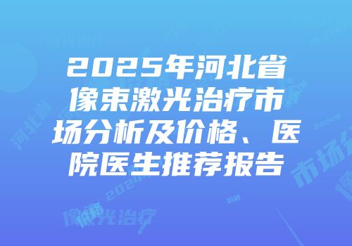 2025年河北省像束激光治疗市场分析及价格、医院医生推荐报告