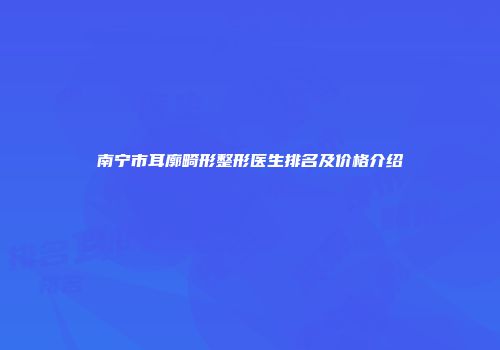 南宁市耳廓畸形整形医生排名及价格介绍