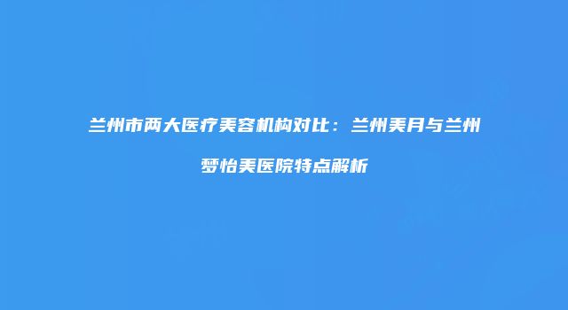 兰州市两大医疗美容机构对比：兰州美月与兰州梦怡美医院特点解析