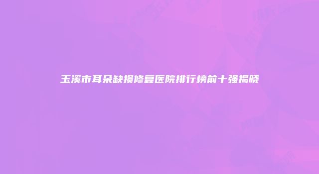 玉溪市耳朵缺损修复医院排行榜前十强揭晓