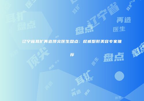 辽宁省耳扩再造顶尖医生盘点：权威整形美容专家推荐