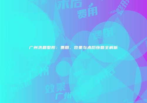 广州洗眉整形：费用、效果与术后恢复全解析
