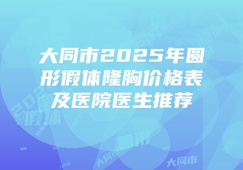大同市2025年圆形假体隆胸价格表及医院医生推荐