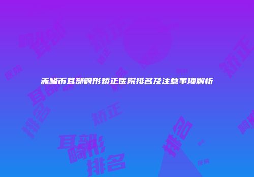 赤峰市耳部畸形矫正医院排名及注意事项解析