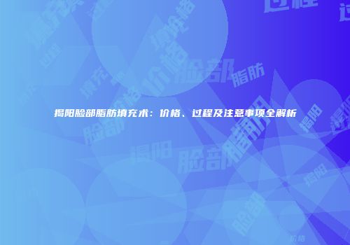 揭阳脸部脂肪填充术：价格、过程及注意事项全解析