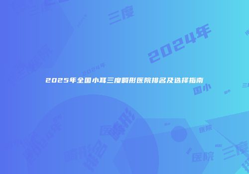 2025年全国小耳三度畸形医院排名及选择指南