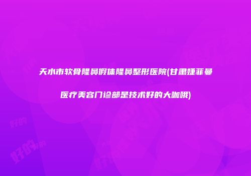 天水市软骨隆鼻假体隆鼻整形医院(甘肃婕菲曼医疗美容门诊部是技术好的大咖哦)