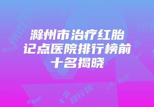 滁州市治疗红胎记点医院排行榜前十名揭晓