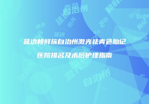 延边朝鲜族自治州激光祛青色胎记医院排名及术后护理指南