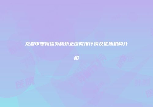 龙岩市脚拇指外翻矫正医院排行榜及优质机构介绍