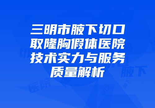 三明市腋下切口取隆胸假体医院技术实力与服务质量解析