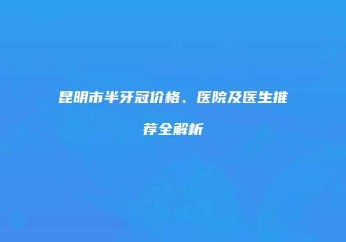 昆明市半牙冠价格、医院及医生推荐全解析