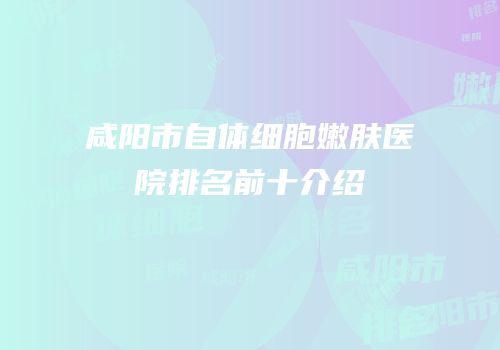 咸阳市自体细胞嫩肤医院排名前十介绍