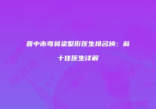 晋中市弯鼻梁整形医生排名榜：前十佳医生详解