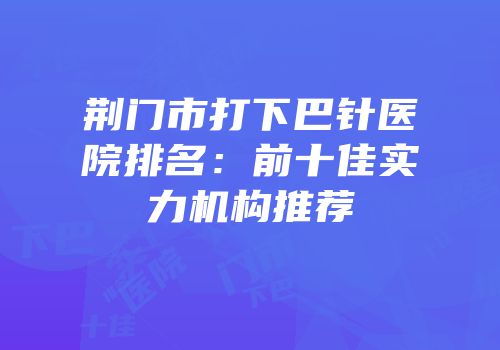 荆门市打下巴针医院排名：前十佳实力机构推荐