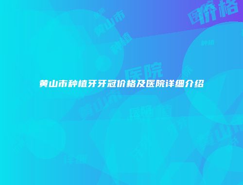 黄山市种植牙牙冠价格及医院详细介绍